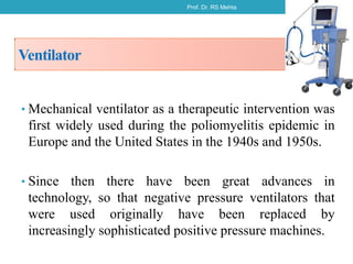 Ventilator
• Mechanical ventilator as a therapeutic intervention was
first widely used during the poliomyelitis epidemic in
Europe and the United States in the 1940s and 1950s.
• Since then there have been great advances in
technology, so that negative pressure ventilators that
were used originally have been replaced by
increasingly sophisticated positive pressure machines.
Prof. Dr. RS Mehta 4
 