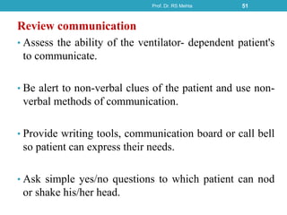 Review communication
• Assess the ability of the ventilator- dependent patient's
to communicate.
• Be alert to non-verbal clues of the patient and use non-
verbal methods of communication.
• Provide writing tools, communication board or call bell
so patient can express their needs.
• Ask simple yes/no questions to which patient can nod
or shake his/her head.
Prof. Dr. RS Mehta 51
 