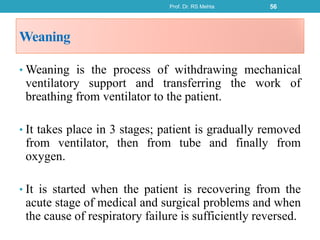Weaning
• Weaning is the process of withdrawing mechanical
ventilatory support and transferring the work of
breathing from ventilator to the patient.
• It takes place in 3 stages; patient is gradually removed
from ventilator, then from tube and finally from
oxygen.
• It is started when the patient is recovering from the
acute stage of medical and surgical problems and when
the cause of respiratory failure is sufficiently reversed.
Prof. Dr. RS Mehta 56
 