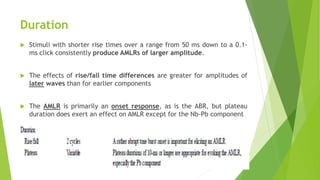 Duration
 Stimuli with shorter rise times over a range from 50 ms down to a 0.1-
ms click consistently produce AMLRs of larger amplitude.
 The effects of rise/fall time differences are greater for amplitudes of
later waves than for earlier components
 The AMLR is primarily an onset response, as is the ABR, but plateau
duration does exert an effect on AMLR except for the Nb-Pb component
 