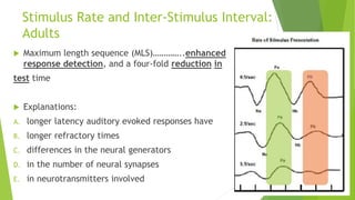 Stimulus Rate and Inter-Stimulus Interval:
Adults
 Maximum length sequence (MLS)…………..enhanced
response detection, and a four-fold reduction in
test time
 Explanations:
A. longer latency auditory evoked responses have
B. longer refractory times
C. differences in the neural generators
D. in the number of neural synapses
E. in neurotransmitters involved
 