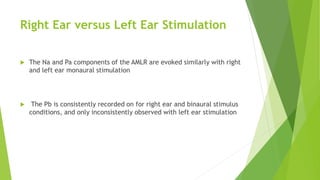 Right Ear versus Left Ear Stimulation
 The Na and Pa components of the AMLR are evoked similarly with right
and left ear monaural stimulation
 The Pb is consistently recorded on for right ear and binaural stimulus
conditions, and only inconsistently observed with left ear stimulation
 