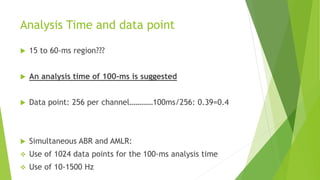 Analysis Time and data point
 15 to 60-ms region???
 An analysis time of 100-ms is suggested
 Data point: 256 per channel…………100ms/256: 0.39=0.4
 Simultaneous ABR and AMLR:
 Use of 1024 data points for the 100-ms analysis time
 Use of 10-1500 Hz
 