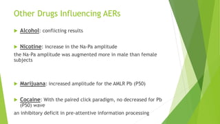 Other Drugs Influencing AERs
 Alcohol: conflicting results
 Nicotine: increase in the Na-Pa amplitude
the Na-Pa amplitude was augmented more in male than female
subjects
 Marijuana: increased amplitude for the AMLR Pb (P50)
 Cocaine: With the paired click paradigm, no decreased for Pb
(P50) wave
an inhibitory deficit in pre-attentive information processing
 