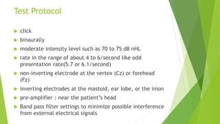 Test Protocol
 click
 binaurally
 moderate intensity level such as 70 to 75 dB nHL
 rate in the range of about 4 to 6/second like odd
presentation rate(5.7 or 6.1/second)
 non-inverting electrode at the vertex (Cz) or forehead
(Fz)
 inverting electrodes at the mastoid, ear lobe, or the inion
 pre-amplifier : near the patient’s head
 Band pass filter settings to minimize possible interference
from external electrical signals
 