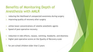 Benefits of Monitoring Depth of
Anesthesia with AMLR
1. reducing the likelihood of unexpected awareness during surgery
2. improving quality of recovery after surgery
3. utilize lower concentrations of volatile anesthetic agents
4. Speed of post-operative recovery
5. reduction in side effects, nausea, vomiting, headache, and dizziness
6. higher post-operative scores on the Quality of Recovery scale
7. for pre-school children older than 2 years
 
