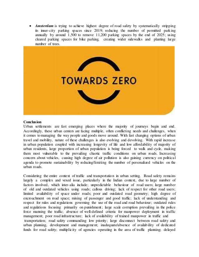  Amsterdam is trying to achieve highest degree of road safety by systematically stripping
its inner-city parking spaces since 2019; reducing the number of permitted parking
annually by around 1,500 to remove 11,200 parking spaces by the end of 2025; using
cleared parking spaces for bike parking, creating wider sidewalks and planting large
number of trees.
Conclusion
Urban settlements are fast emerging places where the majority of journeys begin and end.
Accordingly, these urban centers are facing multiple, often conflicting needs and challenges, when
it comes to managing the way people and goods move around. With fast changing options of urban
travel and mobility, nature of these challenges is also evolving and devolving. With rapid increase
in urban population coupled with increasing longevity of life and low affordability of majority of
urban residents, large proportion of urban population is being forced to walk and cycle, making
them most vulnerable to the prevailing chaotic traffic conditions on urban roads. Increasing
concern about vehicles, causing high degree of air pollution is also gaining currency on political
agenda to promote sustainability by reducing/limiting the number of personalized vehicles on the
urban roads.
Considering the entire context of traffic and transportation in urban setting, Road safety remains
largely a complex and vexed issue, particularly in the Indian context, due to large number of
factors involved, which inter-alia include; unpredictable behaviour of road users; large number
of old and outdated vehicles using roads; callous driving; lack of respect for other road users;
limited availability of space under roads; poor and outdated road geometry; high degree of
encroachment on road space; mixing of passenger and good traffic; lack of understanding and
respect for rules and regulations governing the use of the road and road behaviour; outdated rules
and regulations focusing primarily on punishment; large scale corruption prevailing in the police
force manning the traffic; absence of well-defined criteria for manpower deployment in traffic
management; poor road infrastructure; lack of availability of trained manpower in traffic and
transportation; road safety commanding low priority; large disconnect between road safety and
urban planning, development and management; inadequate/absence of availability of dedicated
funds for road safety; multiplicity of agencies operating in the area of traffic planning; delayed
 