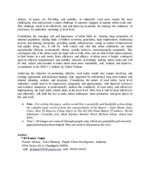 delivery of justice etc. Providing safe mobility, to vulnerable road users remain the most
challenging task and presents a major challenge to agencies engaged in making urban roads safe.
This challenge needs to be effectively met and taken up on priority for winning the confidence of
road users, by authorities operating at local level.
Considering the emerging role and importance of urban India in; housing large proportion of
national population; making India a 5 trillion economy; generating large employment; eradicating
poverty and ushering prosperity; providing quality infrastructure, acting as centers of innovations
and quality living etc., it will be both critical and vital that urban settlements are made
operationally efficient, economically vibrant, socially inclusive, environmentally sustainable. This
can happen only if the urban roads are made safe to walk, drive and are able to lead urban residents
to their homes in a safe mode. Since efficiency and efficacy of urban areas is largely contingent
upon its efficient transportation and mobility network, accordingly making urban roads safe will
be vital, critical and essential to make urban areas more sustainable, safe, resilient and inclusive,
as mandated in the SDG 11, defined by United Nations.
Achieving the objective of promoting effective road safety would also require involving and
creating appropriate and dedicated funding, duly supported by well-defined long term realistic and
rational planning, policies and programs. Considering the nature of road safety, local level
authorities would need to be empowered, adequately and appropriately, with financial resources
and technical manpower to professionally address the complexity of road safety and effectively
implementing the road safety related plans at the local level. How best it will be done effectively
and efficiently, will hold the key to make urban settlements more productive and great places to
live and work.
 Note-- For writing this paper, author would like to gratefully and thankfully acknowledge
the valuable input received from the contents/intent of the Report – Safer Roads, Safer
Cities: How To Improve Urban Safety in The EU-Pin Flash Report 37,authors- Dovilé
Adminaité ; Graziella Jost; Henk Stipdon; Heather Ward; Richard Allsop -dated June
2019,
 Note’; All images are sourced through google.com, which are gratefully and sincerely
appreciated and acknowledged. They are used to illustration the text.
Author;
**Jit Kumar Gupta
Former Advisor, Town Planning Punjab Urban Development Authority
#344, Sector 40-A, Chandigarh-160036
mail- jit.kumar1944@gmail.com, mob- 90410-26414
 