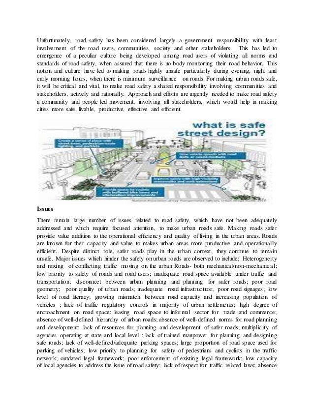 Unfortunately, road safety has been considered largely a government responsibility with least
involvement of the road users, communities, society and other stakeholders. This has led to
emergence of a peculiar culture being developed among road users of violating all norms and
standards of road safety, when assured that there is no body monitoring their road behavior. This
notion and culture have led to making roads highly unsafe particularly during evening, night and
early morning hours, when there is minimum surveillance on roads. For making urban roads safe,
it will be critical and vital, to make road safety a shared responsibility involving communities and
stakeholders, actively and rationally. Approach and efforts are urgently needed to make road safety
a community and people led movement, involving all stakeholders, which would help in making
cities more safe, livable, productive, effective and efficient.
Issues
There remain large number of issues related to road safety, which have not been adequately
addressed and which require focused attention, to make urban roads safe. Making roads safer
provide value addition to the operational efficiency and quality of living in the urban areas. Roads
are known for their capacity and value to makes urban areas more productive and operationally
efficient. Despite distinct role, safer roads play in the urban context, they continue to remain
unsafe. Major issues which hinder the safety on urban roads are observed to include; Heterogeneity
and mixing of conflicting traffic moving on the urban Roads- both mechanical/non-mechanical;
low priority to safety of roads and road users; inadequate road space available under traffic and
transportation; disconnect between urban planning and planning for safer roads; poor road
geometry; poor quality of urban roads; inadequate road infrastructure; poor road signages; low
level of road literacy; growing mismatch between road capacity and increasing population of
vehicles ; lack of traffic regulatory controls in majority of urban settlements; high degree of
encroachment on road space; leasing road space to informal sector for trade and commerce;
absence of well-defined hierarchy of urban roads; absence of well-defined norms for road planning
and development; lack of resources for planning and development of safer roads; multiplicity of
agencies operating at state and local level ; lack of trained manpower for planning and designing
safe roads; lack of well-defined/adequate parking spaces; large proportion of road space used for
parking of vehicles; low priority to planning for safety of pedestrians and cyclists in the traffic
network; outdated legal framework; poor enforcement of existing legal framework; low capacity
of local agencies to address the issue of road safety; lack of respect for traffic related laws; absence
 