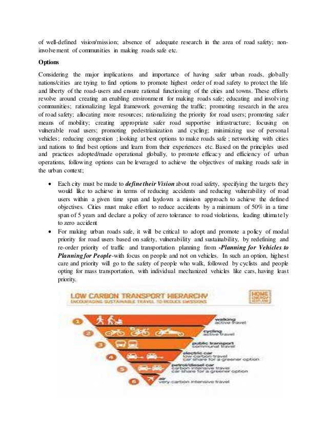 of well-defined vision/mission; absence of adequate research in the area of road safety; non-
involvement of communities in making roads safe etc.
Options
Considering the major implications and importance of having safer urban roads, globally
nations/cities are trying to find options to promote highest order of road safety to protect the life
and liberty of the road-users and ensure rational functioning of the cities and towns. These efforts
revolve around creating an enabling environment for making roads safe; educating and involving
communities; rationalizing legal framework governing the traffic; promoting research in the area
of road safety; allocating more resources; rationalizing the priority for road users; promoting safer
means of mobility; creating appropriate safer road supportive infrastructure; focusing on
vulnerable road users; promoting pedestrianization and cycling; minimizing use of personal
vehicles; reducing congestion ; looking at best options to make roads safe ; networking with cities
and nations to find best options and learn from their experiences etc. Based on the principles used
and practices adopted/made operational globally, to promote efficacy and efficiency of urban
operations, following options can be leveraged to achieve the objectives of making roads safe in
the urban context;
 Each city must be made to define their Visionabout road safety, specifying the targets they
would like to achieve in terms of reducing accidents and reducing vulnerability of road
users within a given time span and laydown a mission approach to achieve the defined
objectives. Cities must make effort to reduce accidents by a minimum of 50% in a time
span of 5 years and declare a policy of zero tolerance to road violations, leading ultimately
to zero accident
 For making urban roads safe, it will be critical to adopt and promote a policy of modal
priority for road users based on safety, vulnerability and sustainability, by redefining and
re-order priority of traffic and transportation planning from -Planning for Vehicles to
Planning for People-with focus on people and not on vehicles. In such an option, highest
care and priority will go to the safety of people who walk, followed by cyclists and people
opting for mass transportation, with individual mechanized vehicles like cars, having least
priority.
 