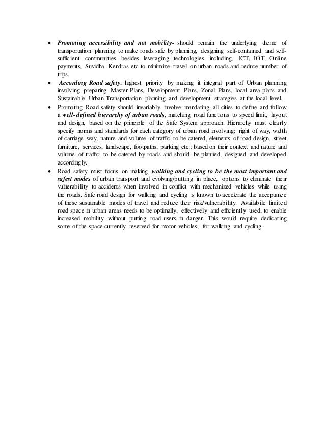  Promoting accessibility and not mobility- should remain the underlying theme of
transportation planning to make roads safe by planning, designing self-contained and self-
sufficient communities besides leveraging technologies including, ICT, IOT, Online
payments, Suvidha Kendras etc to minimize travel on urban roads and reduce number of
trips.
 According Road safety, highest priority by making it integral part of Urban planning
involving preparing Master Plans, Development Plans, Zonal Plans, local area plans and
Sustainable Urban Transportation planning and development strategies at the local level.
 Promoting Road safety should invariably involve mandating all cities to define and follow
a well- defined hierarchy of urban roads, matching road functions to speed limit, layout
and design, based on the principle of the Safe System approach. Hierarchy must clearly
specify norms and standards for each category of urban road involving; right of way, width
of carriage way, nature and volume of traffic to be catered, elements of road design, street
furniture, services, landscape, footpaths, parking etc.; based on their context and nature and
volume of traffic to be catered by roads and should be planned, designed and developed
accordingly.
 Road safety must focus on making walking and cycling to be the most important and
safest modes of urban transport and evolving/putting in place, options to eliminate their
vulnerability to accidents when involved in conflict with mechanized vehicles while using
the roads. Safe road design for walking and cycling is known to accelerate the acceptance
of these sustainable modes of travel and reduce their risk/vulnerability. Availabile limited
road space in urban areas needs to be optimally, effectively and efficiently used, to enable
increased mobility without putting road users in danger. This would require dedicating
some of the space currently reserved for motor vehicles, for walking and cycling.
 