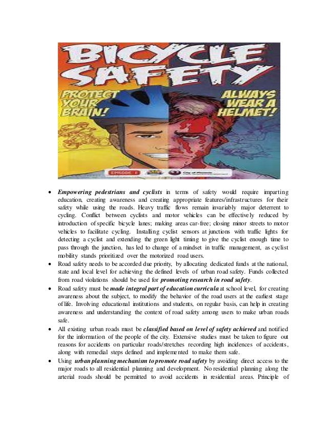  Empowering pedestrians and cyclists in terms of safety would require imparting
education, creating awareness and creating appropriate features/infrastructures for their
safety while using the roads. Heavy traffic flows remain invariably major deterrent to
cycling. Conflict between cyclists and motor vehicles can be effectively reduced by
introduction of specific bicycle lanes; making areas car-free; closing minor streets to motor
vehicles to facilitate cycling. Installing cyclist sensors at junctions with traffic lights for
detecting a cyclist and extending the green light timing to give the cyclist enough time to
pass through the junction, has led to change of a mindset in traffic management, as cyclist
mobility stands prioritized over the motorized road users.
 Road safety needs to be accorded due priority, by allocating dedicated funds at the national,
state and local level for achieving the defined levels of urban road safety. Funds collected
from road violations should be used for promoting research in road safety.
 Road safety must be made integral part of educationcurricula at school level, for creating
awareness about the subject, to modify the behavior of the road users at the earliest stage
of life. Involving educational institutions and students, on regular basis, can help in creating
awareness and understanding the context of road safety among users to make urban roads
safe.
 All existing urban roads must be classified based on level of safety achieved and notified
for the information of the people of the city. Extensive studies must be taken to figure out
reasons for accidents on particular roads/stretches recording high incidences of accidents,
along with remedial steps defined and implemented to make them safe.
 Using urban planning mechanism to promote road safety by avoiding direct access to the
major roads to all residential planning and development. No residential planning along the
arterial roads should be permitted to avoid accidents in residential areas. Principle of
 