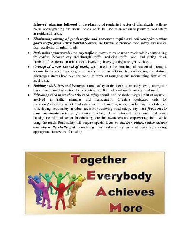 Introvert planning followed in the planning of residential sector of Chandigarh, with no
house opening/facing the arterial roads, could be used as an option to promote road safety
in residential areas.
 Eliminating mixing of goods traffic and passenger traffic and redirecting/re-routing
goods traffic from urban habitable areas, are known to promote road safety and reduce
fatal accidents on urban roads.
 Rationalizinginterandintra-citytraffic is known to make urban roads safe by eliminating
the conflict between city and through traffic, reducing traffic load and cutting down
number of accidents in urban areas, involving heavy goods/passenger vehicles.
 Concept of streets instead of roads, when used in the planning of residential areas, is
known to promote high degree of safety in urban settlements, considering the distinct
advantages streets hold over the roads, in terms of managing and rationalizing flow of the
local traffic.
 Holding exhibitions and lectures on road safety at the local/ community level, on regular
basis, can be used an option for promoting a culture of road safety among road users.
 Educating road users about the road safety should also be made integral part of agencies
involved in traffic planning and management. Creating dedicated cells for
promoting/educating about road safety within all such agencies, can be major contributors
to achieving road safety in urban areas.For achieving road safety, city must focus on the
most vulnerable sections of society including slums, informal settlements and areas
housing the informal sector for educating, creating awareness and empowering them, while
using the roads. Road safety will require special focus on children, elders, senior citizens
and physically challenged, considering their vulnerability as road users by creating
appropriate framework for safety.
 