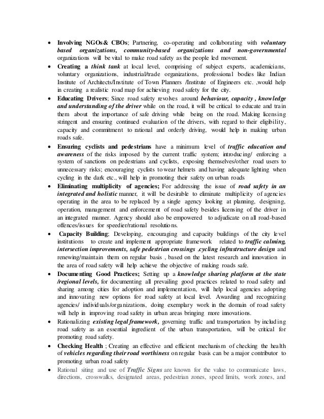  Involving NGOs& CBOs; Partnering, co-operating and collaborating with voluntary
based organizations, community-based organizations and non-governmental
organizations will be vital to make road safety as the people led movement.
 Creating a think tank at local level, comprising of subject experts, academicians,
voluntary organizations, industrial/trade organizations, professional bodies like Indian
Institute of Architects/Institute of Town Planners /Institute of Engineers etc. ,would help
in creating a realistic road map for achieving road safety for the city.
 Educating Drivers; Since road safety revolves around behaviour, capacity , knowledge
and understanding of the driver while on the road, it will be critical to educate and train
them about the importance of safe driving while being on the road. Making licensing
stringent and ensuring continued evaluation of the drivers, with regard to their eligibility,
capacity and commitment to rational and orderly driving, would help in making urban
roads safe.
 Ensuring cyclists and pedestrians have a minimum level of traffic education and
awareness of the risks imposed by the current traffic system; introducing/ enforcing a
system of sanctions on pedestrians and cyclists, exposing themselves/other road users to
unnecessary risks; encouraging cyclists to wear helmets and having adequate lighting when
cycling in the dark etc., will help in promoting their safety on urban roads
 Eliminating multiplicity of agencies; For addressing the issue of road safety in an
integrated and holistic manner, it will be desirable to eliminate multiplicity of agencies
operating in the area to be replaced by a single agency looking at planning, designing,
operation, management and enforcement of road safety besides licensing of the driver in
an integrated manner. Agency should also be empowered to adjudicate on all road-based
offences/issues for speedier/rational resolutions.
 Capacity Building; Developing, encouraging and capacity buildings of the city level
institutions to create and implement appropriate framework related to traffic calming,
intersection improvements, safe pedestrian crossings ,cycling infrastructure design and
renewing/maintain them on regular basis , based on the latest research and innovation in
the area of road safety will help achieve the objective of making roads safe.
 Documenting Good Practices; Setting up a knowledge sharing platform at the state
/regional levels, for documenting all prevailing good practices related to road safety and
sharing among cities for adoption and implementation, will help local agencies adopting
and innovating new options for road safety at local level. Awarding and recognizing
agencies/ individuals/organizations, doing exemplary work in the domain of road safety
will help in improving road safety in urban areas bringing more innovations.
 Rationalizing existing legal framework, governing traffic and transportation by including
road safety as an essential ingredient of the urban transportation, will be critical for
promoting road safety.
 Checking Health ; Creating an effective and efficient mechanism of checking the health
of vehicles regarding their road worthiness on regular basis can be a major contributor to
promoting urban road safety
 Rational siting and use of Traffic Signs are known for the value to communicate laws,
directions, crosswalks, designated areas, pedestrian zones, speed limits, work zones, and
 