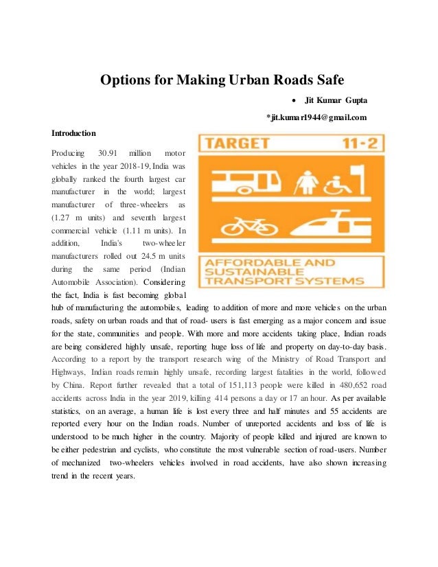 Options for Making Urban Roads Safe
 Jit Kumar Gupta
*jit.kumar1944@gmail.com
Introduction
Producing 30.91 million motor
vehicles in the year 2018-19, India was
globally ranked the fourth largest car
manufacturer in the world; largest
manufacturer of three-wheelers as
(1.27 m units) and seventh largest
commercial vehicle (1.11 m units). In
addition, India's two-wheeler
manufacturers rolled out 24.5 m units
during the same period (Indian
Automobile Association). Considering
the fact, India is fast becoming global
hub of manufacturing the automobiles, leading to addition of more and more vehicles on the urban
roads, safety on urban roads and that of road- users is fast emerging as a major concern and issue
for the state, communities and people. With more and more accidents taking place, Indian roads
are being considered highly unsafe, reporting huge loss of life and property on day-to-day basis.
According to a report by the transport research wing of the Ministry of Road Transport and
Highways, Indian roads remain highly unsafe, recording largest fatalities in the world, followed
by China. Report further revealed that a total of 151,113 people were killed in 480,652 road
accidents across India in the year 2019, killing 414 persons a day or 17 an hour. As per available
statistics, on an average, a human life is lost every three and half minutes and 55 accidents are
reported every hour on the Indian roads. Number of unreported accidents and loss of life is
understood to be much higher in the country. Majority of people killed and injured are known to
be either pedestrian and cyclists, who constitute the most vulnerable section of road-users. Number
of mechanized two-wheelers vehicles involved in road accidents, have also shown increasing
trend in the recent years.
 