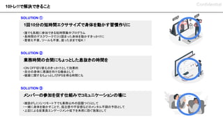Confidential
　1回10分の短時間エクササイズで身体を動かす習慣作りに
　
　・誰でも気軽に参加できる短時間集中プログラム
　・長時間のデスクワークでコリ固まった身体を動かすきっかけに
　・着替え不要、ツールも不要、座ったままでも
OK！
SOLUTION ①
SOLUTION ②
10トレ!!で解決できること
　業務時間の合間にちょっとした息抜きの時間を
　
　・ON OFF切り替えのきっかけとして効果的
　・自分の身体に意識を向ける機会として
　・健康に関するちょっとした
TIPSを得る時間にも
　メンバーの参加を促す仕組みでコミュニケーションの場に
　
　・雑談がしにくいリモート下でも業務以外の話題つくりとして
　・一緒に身体を動かすことで、孤立感や不安感などのメンタル不調の予防として
　・上記による従業員エンゲージメント低下を未然に防ぐ施策として
SOLUTION ③
 