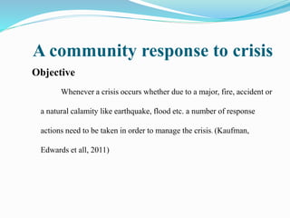 A community response to crisis
Objective
Whenever a crisis occurs whether due to a major, fire, accident or
a natural calamity like earthquake, flood etc. a number of response
actions need to be taken in order to manage the crisis. (Kaufman,
Edwards et all, 2011)
 