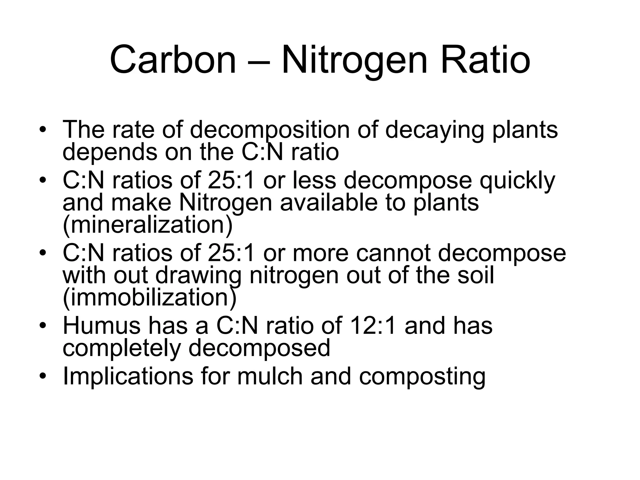 Carbon – Nitrogen Ratio The rate of decomposition of decaying plants depends on the C:N ratio C:N ratios of 25:1 or less decompose quickly and make Nitrogen available to plants (mineralization) C:N ratios of 25:1 or more cannot decompose with out drawing nitrogen out of the soil (immobilization) Humus has a C:N ratio of 12:1 and has completely decomposed Implications for mulch and composting 