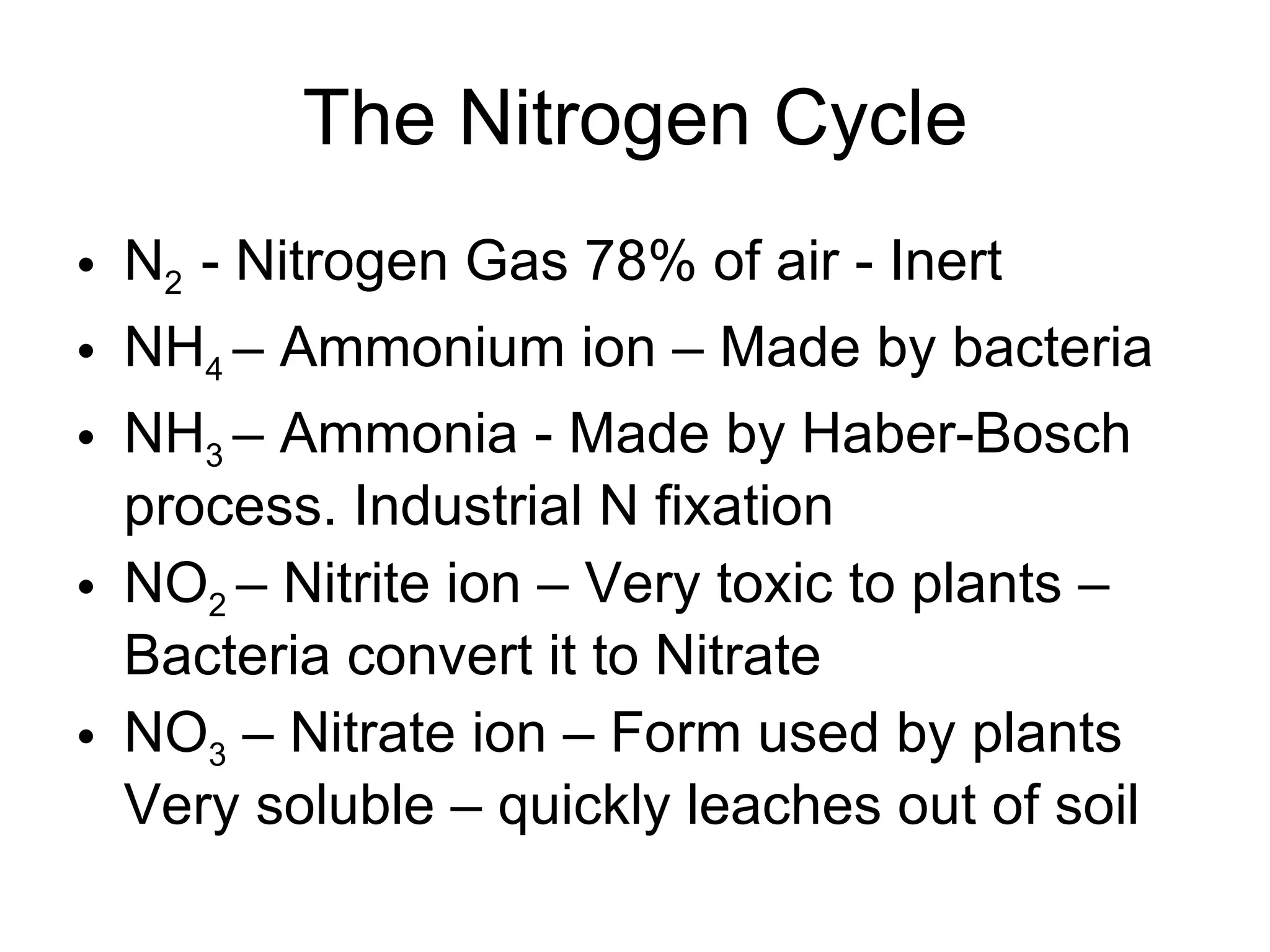 The Nitrogen Cycle N 2  - Nitrogen Gas 78% of air - Inert NH 4  – Ammonium ion – Made by bacteria NH 3  – Ammonia - Made by Haber-Bosch process. Industrial N fixation NO 2  – Nitrite ion – Very toxic to plants – Bacteria convert it to Nitrate NO 3  – Nitrate ion – Form used by plants Very soluble – quickly leaches out of soil 