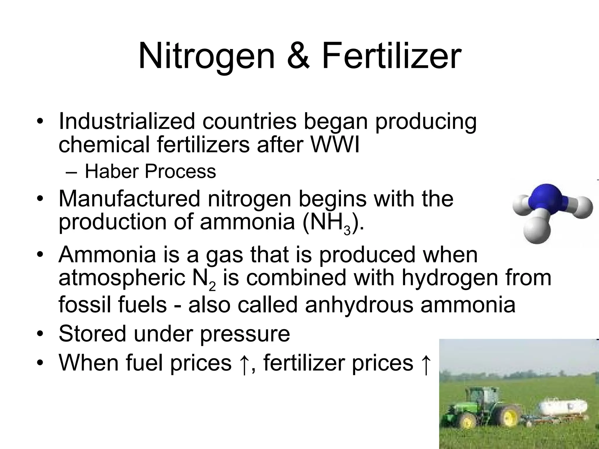 Nitrogen & Fertilizer Industrialized countries began producing chemical fertilizers after WWI Haber Process Manufactured nitrogen begins with the production of ammonia (NH 3 ). Ammonia is a gas that is produced when atmospheric N 2  is combined with hydrogen from fossil fuels - also called anhydrous ammonia Stored under pressure When fuel prices ↑, fertilizer prices ↑ 