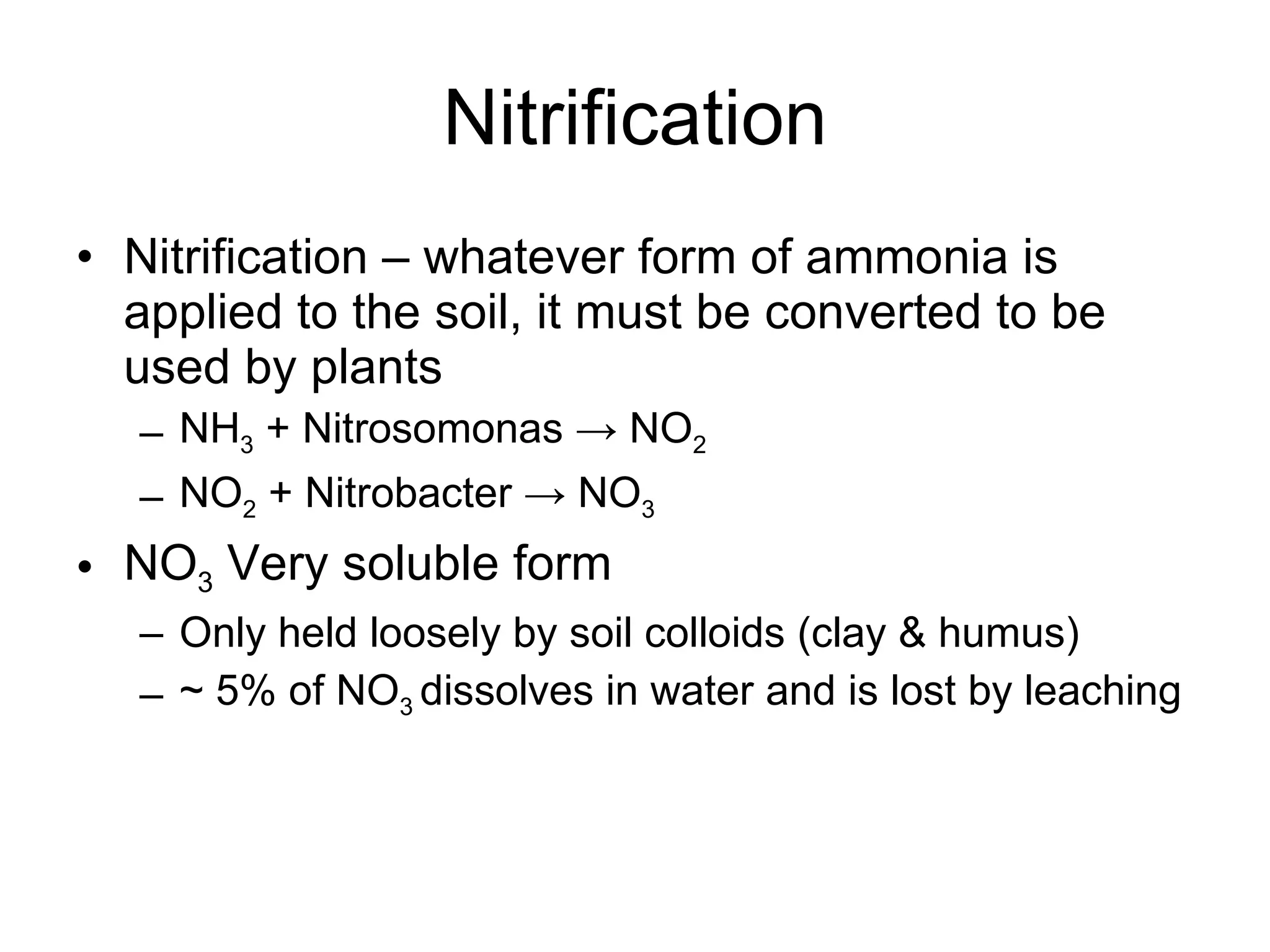 Nitrification Nitrification – whatever form of ammonia is applied to the soil, it must be converted to be used by plants NH 3  + Nitrosomonas -> NO 2 NO 2  + Nitrobacter -> NO 3 NO 3  Very soluble form Only held loosely by soil colloids (clay & humus) ~ 5% of NO 3  dissolves in water and is lost by leaching 