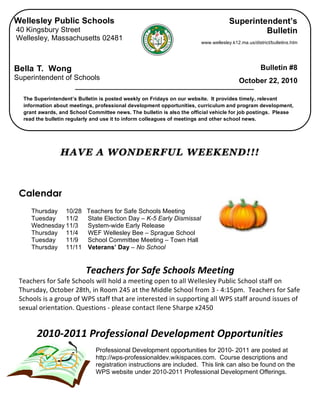  
HAVE A WONDERFUL WEEKEND!!!
Calendar
Thursday 10/28 Teachers for Safe Schools Meeting
Tuesday 11/2 State Election Day – K-5 Early Dismissal
Wednesday 11/3 System-wide Early Release
Thursday 11/4 WEF Wellesley Bee – Sprague School
Tuesday 11/9 School Committee Meeting – Town Hall
Thursday 11/11 Veterans’ Day – No School
 
Teachers for Safe Schools Meeting 
Teachers for Safe Schools will hold a meeting open to all Wellesley Public School staff on 
Thursday, October 28th, in Room 245 at the Middle School from 3 ‐ 4:15pm.  Teachers for Safe 
Schools is a group of WPS staff that are interested in supporting all WPS staff around issues of 
sexual orientation. Questions ‐ please contact Ilene Sharpe x2450 
 
2010‐2011 Professional Development Opportunities 
 
Professional Development opportunities for 2010- 2011 are posted at
http://wps-professionaldev.wikispaces.com. Course descriptions and
registration instructions are included. This link can also be found on the
WPS website under 2010-2011 Professional Development Offerings.
 
 
Wellesley Public Schools
40 Kingsbury Street
Wellesley, Massachusetts 02481
Bella T. Wong
Superintendent of Schools
The Superintendent’s Bulletin is posted weekly on Fridays on our website. It provides timely, relevant
information about meetings, professional development opportunities, curriculum and program development,
grant awards, and School Committee news. The bulletin is also the official vehicle for job postings. Please
read the bulletin regularly and use it to inform colleagues of meetings and other school news.
Superintendent’s
Bulletin
www.wellesley.k12.ma.us/district/bulletins.htm
Bulletin #8
October 22, 2010
 