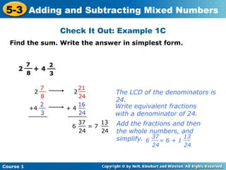 5-3 Adding and Subtracting Mixed Numbers
                    Check It Out: Example 1C
  Find the sum. Write the answer in simplest form.


       7
       __     2
     2    + 4 __
        8      3

               7         21
             2 __      2 __         The LCD of the denominators is
                8        24
                                    24.
               2         16
           +4 __     + 4 __         Write equivalent fractions
                3
           ______        24
                     ______         with a denominator of 24.
                        37     13   Add the fractions and then
                      6 __ = 7 __
                        24     24   the whole numbers, and
                                    simplify. 6 37 = 6 + 1 13
                                                __         __
                                               24       24


Course 1
 
