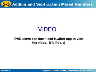 5-3 Adding and Subtracting Mixed Numbers




                          VIDEO
           IPAD users can download iswifter app to view
                      the video. It is free. :)




Course 1
 