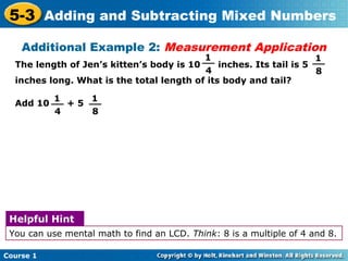 5-3 Adding and Subtracting Mixed Numbers
    Additional Example 2: Measurement Application
                                          1
                                         __                         1
                                                                    __
  The length of Jen’s kitten’s body is 10     inches. Its tail is 5
                                          4                          8
  inches long. What is the total length of its body and tail?

         1      1
  Add 10 __ + 5 __
          4      8




 Helpful Hint
 You can use mental math to find an LCD. Think: 8 is a multiple of 4 and 8.

Course 1
 
