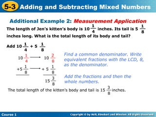 5-3 Adding and Subtracting Mixed Numbers
    Additional Example 2: Measurement Application
                                          1
                                         __                         1
                                                                    __
  The length of Jen’s kitten’s body is 10     inches. Its tail is 5
                                          4                          8
  inches long. What is the total length of its body and tail?

          1     1
  Add 10 __ + 5 __
          4      8
          1           2          Find a common denominator. Write
       10 __       10 __         equivalent fractions with the LCD, 8,
           4           8
          1           1          as the denominator.
      +5 __      + 5 __
          8
      ______           8
                  ______
                       3         Add the fractions and then the
                   15 __         whole numbers.
                       8
                                                        3
   The total length of the kitten’s body and tail is 15 __ inches.
                                                         8




Course 1
 