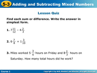5-3 Adding and Subtracting Mixed Numbers
                             Lesson Quiz
    Find each sum or difference. Write the answer in
    simplest form.

    1. 7 11 – 4 __
         __     2
            12     3


            7
            __    3
                  __
    2. 6       +1
             8    10


                      3
                      __                       2
    3. Miles worked 5    hours on Friday and 8 __ hours on
                      4                         3
           Saturday. How many total hours did he work?



Course 1
 