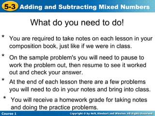 5-3 Adding and Subtracting Mixed Numbers

            What do you need to do!
*   You are required to take notes on each lesson in your
    composition book, just like if we were in class.
*   On the sample problem's you will need to pause to
    work the problem out, then resume to see it worked
    out and check your answer.
*   At the end of each lesson there are a few problems
    you will need to do in your notes and bring into class.
*   You will receive a homework grade for taking notes
    and doing the practice problems.
Course 1
 