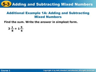 5-3 Adding and Subtracting Mixed Numbers
    Additional Example 1A: Adding and Subtracting
                   Mixed Numbers
  Find the sum. Write the answer in simplest form.
           1   5
      3 __ + 1 __
           8   6




Course 1
 