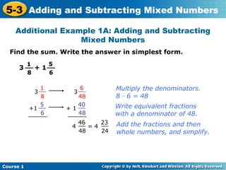 5-3 Adding and Subtracting Mixed Numbers
    Additional Example 1A: Adding and Subtracting
                   Mixed Numbers
  Find the sum. Write the answer in simplest form.
           1        5
      3 __ + 1 __
           8        6

               1             6         Multiply the denominators.
             3 __         3 __
                8           48         8 · 6 = 48
               5            40
           +1 __        + 1 __         Write equivalent fractions
                6
           ______           48
                        ______         with a denominator of 48.
                           46     23
                         4 __ = 4 __   Add the fractions and then
                           48     24   whole numbers, and simplify.




Course 1
 