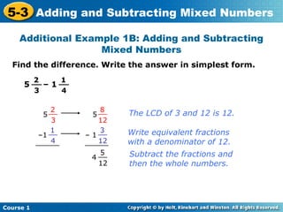 5-3 Adding and Subtracting Mixed Numbers
    Additional Example 1B: Adding and Subtracting
                   Mixed Numbers
  Find the difference. Write the answer in simplest form.
           2        1
      5 __ – 1 __
           3        4

               2            8
             5 __         5 __   The LCD of 3 and 12 is 12.
                3           12
               1            3
            –1 __       – 1 __   Write equivalent fractions
                4
           ______           12
                        ______   with a denominator of 12.
                           5     Subtract the fractions and
                         4 __
                           12    then the whole numbers.




Course 1
 