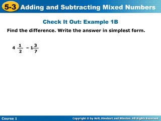 5-3 Adding and Subtracting Mixed Numbers
                  Check It Out: Example 1B
  Find the difference. Write the answer in simplest form.


       1     3
     4 __ – 1__
        2     7




Course 1
 
