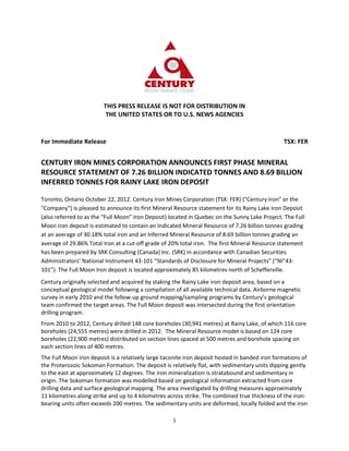 THIS PRESS RELEASE IS NOT FOR DISTRIBUTION IN
                         THE UNITED STATES OR TO U.S. NEWS AGENCIES


For Immediate Release                                                                           TSX: FER


CENTURY IRON MINES CORPORATION ANNOUNCES FIRST PHASE MINERAL
RESOURCE STATEMENT OF 7.26 BILLION INDICATED TONNES AND 8.69 BILLION
INFERRED TONNES FOR RAINY LAKE IRON DEPOSIT

Toronto, Ontario October 22, 2012. Century Iron Mines Corporation (TSX: FER) ("Century Iron" or the
"Company") is pleased to announce its first Mineral Resource statement for its Rainy Lake Iron Deposit
(also referred to as the “Full Moon” Iron Deposit) located in Quebec on the Sunny Lake Project. The Full
Moon iron deposit is estimated to contain an Indicated Mineral Resource of 7.26 billion tonnes grading
at an average of 30.18% total iron and an Inferred Mineral Resource of 8.69 billion tonnes grading an
average of 29.86% Total Iron at a cut-off grade of 20% total iron. The first Mineral Resource statement
has been prepared by SRK Consulting (Canada) Inc. (SRK) in accordance with Canadian Securities
Administrators’ National Instrument 43-101 “Standards of Disclosure for Mineral Projects” (“NI"43-
101”). The Full Moon Iron deposit is located approximately 85 kilometres north of Schefferville.
Century originally selected and acquired by staking the Rainy Lake iron deposit area, based on a
conceptual geological model following a compilation of all available technical data. Airborne magnetic
survey in early 2010 and the follow-up ground mapping/sampling programs by Century’s geological
team confirmed the target areas. The Full Moon deposit was intersected during the first orientation
drilling program.
From 2010 to 2012, Century drilled 148 core boreholes (30,941 metres) at Rainy Lake, of which 116 core
boreholes (24,555 metres) were drilled in 2012. The Mineral Resource model is based on 124 core
boreholes (22,900 metres) distributed on section lines spaced at 500 metres and borehole spacing on
each section lines of 400 metres.
The Full Moon iron deposit is a relatively large taconite iron deposit hosted in banded iron formations of
the Proterozoic Sokoman Formation. The deposit is relatively flat, with sedimentary units dipping gently
to the east at approximately 12 degrees. The iron mineralization is stratabound and sedimentary in
origin. The Sokoman formation was modelled based on geological information extracted from core
drilling data and surface geological mapping. The area investigated by drilling measures approximately
11 kilometres along strike and up to 4 kilometres across strike. The combined true thickness of the iron-
bearing units often exceeds 200 metres. The sedimentary units are deformed, locally folded and the iron

                                                    1
 