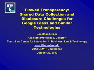 Flawed Transparency:
Shared Data Collection and
Disclosure Challenges for
Google Glass and Similar
Technologies
Jonathan I. Ezor
Assistant Professor & Director,
Touro Law Center for Innovation in Business, Law & Technology
jezor@tourolaw.edu
2013 CEWIT Conference
October 22, 2013

 