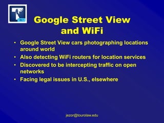 Google Street View
and WiFi
• Google Street View cars photographing locations
around world
• Also detecting WiFi routers for location services
• Discovered to be intercepting traffic on open
networks
• Facing legal issues in U.S., elsewhere

jezor@tourolaw.edu

 