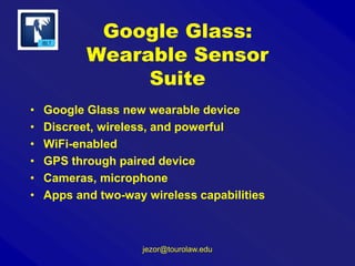 Google Glass:
Wearable Sensor
Suite
•
•
•
•
•
•

Google Glass new wearable device
Discreet, wireless, and powerful
WiFi-enabled
GPS through paired device
Cameras, microphone
Apps and two-way wireless capabilities

jezor@tourolaw.edu

 