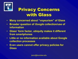 Privacy Concerns
with Glass
• Many concerned about “voyeurism” of Glass
• Broader question of Google collection/use of
information
• Glass’ form factor, ubiquity makes it different
from smartphones
• Little or no information available about Google
collection processes
• Even users cannot offer privacy policies for
Glass
jezor@tourolaw.edu

 