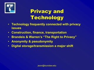 Privacy and
Technology
• Technology frequently connected with privacy
issues
• Construction, finance, transportation
• Brandeis & Warren’s “The Right to Privacy”
• Anonymity & pseudonymity
• Digital storage/transmission a major shift

jezor@tourolaw.edu

 