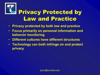 Privacy Protected by
Law and Practice
• Privacy protected by both law and practice
• Focus primarily on personal information and
behavior monitoring
• Different cultures have different structures
• Technology can both infringe on and protect
privacy

jezor@tourolaw.edu

 