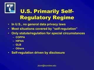 U.S. Primarily SelfRegulatory Regime
• In U.S., no general data privacy laws
• Most situations covered by “self-regulation”
• Only statute/regulation for special circumstances
–
–
–
–

COPPA
HIPAA
GLB
Others

• Self-regulation driven by disclosure

jezor@tourolaw.edu

 