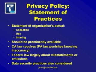 Privacy Policy:
Statement of
Practices
• Statement of organization’s actual:
– Collection
– Use
– Sharing

• Should be prominently available
• CA law requires (PA law punishes knowing
inaccuracy)
• Federal law largely about misstatements or
omissions
• Data security practices also considered
jezor@tourolaw.edu

 