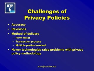 Challenges of
Privacy Policies
• Accuracy
• Revisions
• Method of delivery
– Form factor
– Transaction process
– Multiple parties involved

• Newer technologies raise problems with privacy
policy methodology

jezor@tourolaw.edu

 