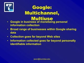 Google:
Multichannel,
Multiuse

• Google in business of monetizing personal
information collection
• Broad range of businesses within Google sharing
data
• Collection goes far beyond Web sites
• Information collected goes far beyond personally
identifiable information

jezor@tourolaw.edu

 
