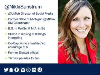  @UMich Director of Social Media
 Former State of Michigan @MIGov
SM Coordinator
 B.S. in PoliSci & M.A. in Ed
 Skilled in making dull things
interesting
 Co-Captain to a hashtag’ed
entourage of 5
 Former Elected official
 Throws parades for fun
@NikkiSunstrum
 