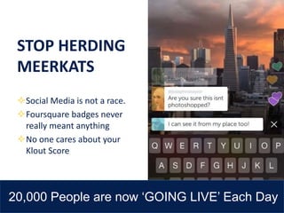 STOP HERDING
MEERKATS
Social Media is not a race.
Foursquare badges never
really meant anything
No one cares about your
Klout Score
20,000 People are now ‘GOING LIVE’ Each Day
 
