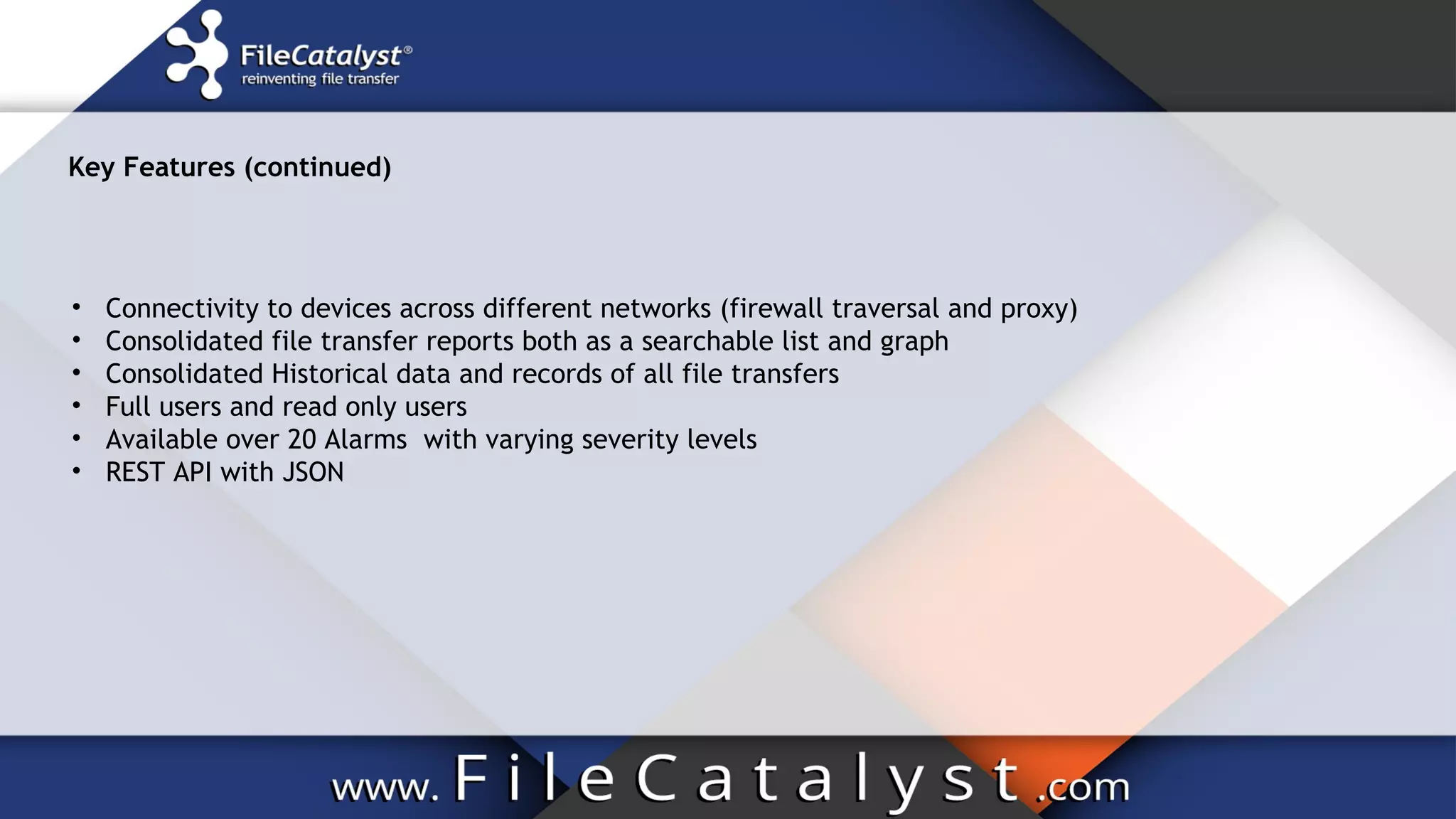 Key Features (continued)
• Connectivity to devices across different networks (firewall traversal and proxy)
• Consolidated file transfer reports both as a searchable list and graph
• Consolidated Historical data and records of all file transfers
• Full users and read only users
• Available over 20 Alarms with varying severity levels
• REST API with JSON
 